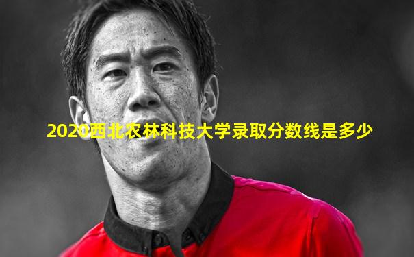 2020西北农林科技大学录取分数线是多少