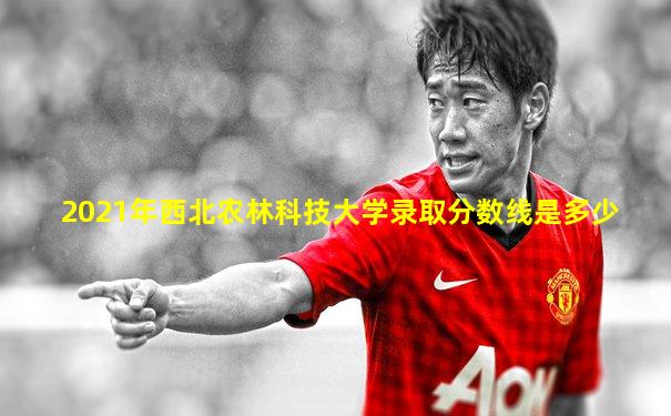 2021年西北农林科技大学录取分数线是多少