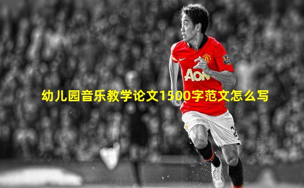 幼儿园音乐教学论文1500字范文怎么写