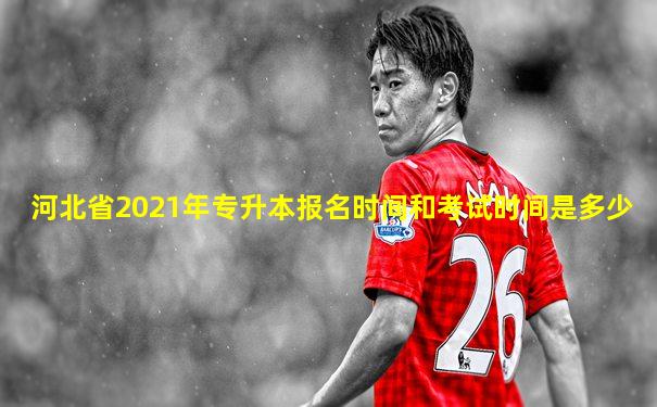 河北省2021年专升本报名时间和考试时间是多少