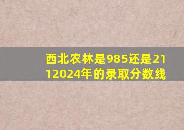 西北农林是985还是2112024年的录取分数线