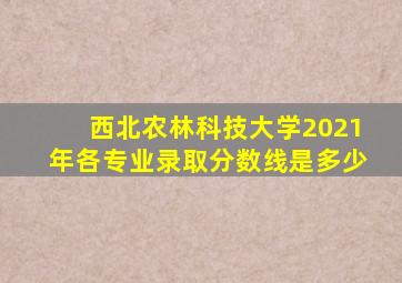 西北农林科技大学2021年各专业录取分数线是多少