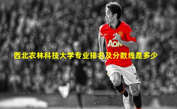 西北农林科技大学专业排名及分数线是多少