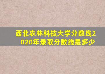 西北农林科技大学分数线2020年录取分数线是多少