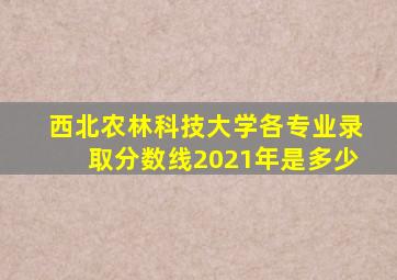西北农林科技大学各专业录取分数线2021年是多少
