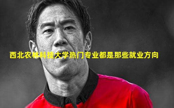 西北农林科技大学热门专业都是那些就业方向