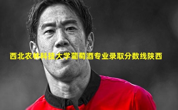 西北农林科技大学葡萄酒专业录取分数线陕西